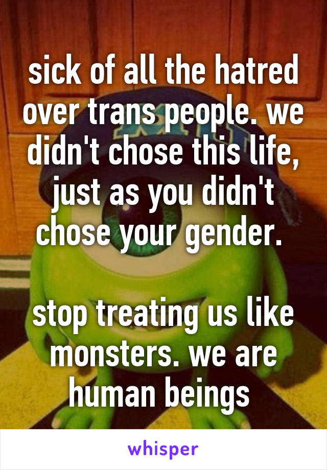 sick of all the hatred over trans people. we didn't chose this life, just as you didn't chose your gender. 

stop treating us like monsters. we are human beings 