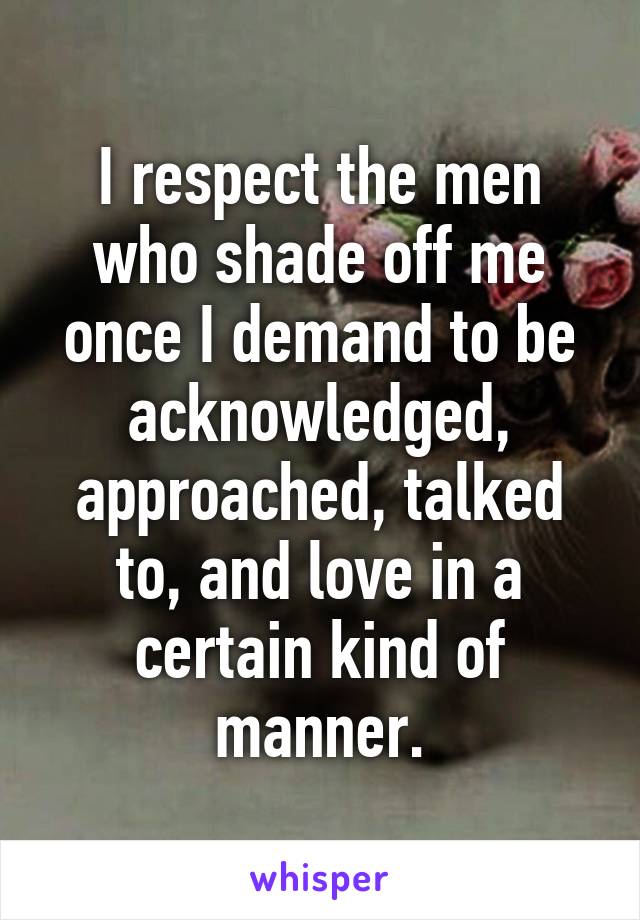 I respect the men who shade off me once I demand to be acknowledged, approached, talked to, and love in a certain kind of manner.