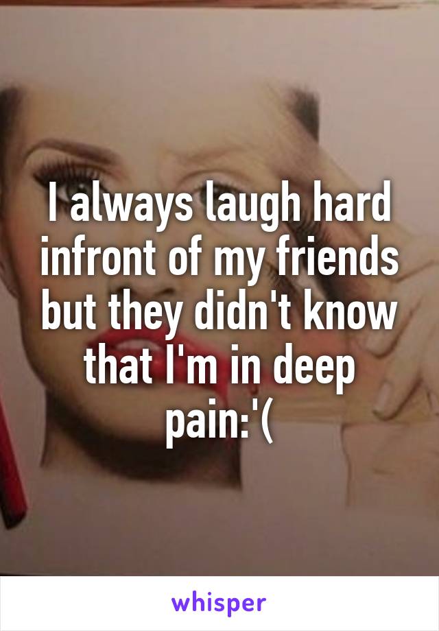 I always laugh hard infront of my friends but they didn't know that I'm in deep pain:'(