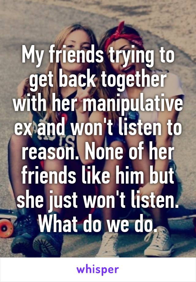 My friends trying to get back together with her manipulative ex and won't listen to reason. None of her friends like him but she just won't listen. What do we do.