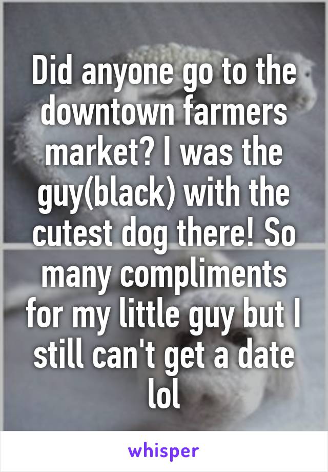 Did anyone go to the downtown farmers market? I was the guy(black) with the cutest dog there! So many compliments for my little guy but I still can't get a date lol