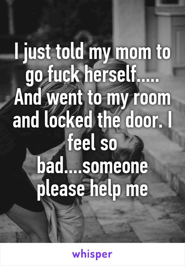 I just told my mom to go fuck herself..... And went to my room and locked the door. I feel so bad....someone please help me
