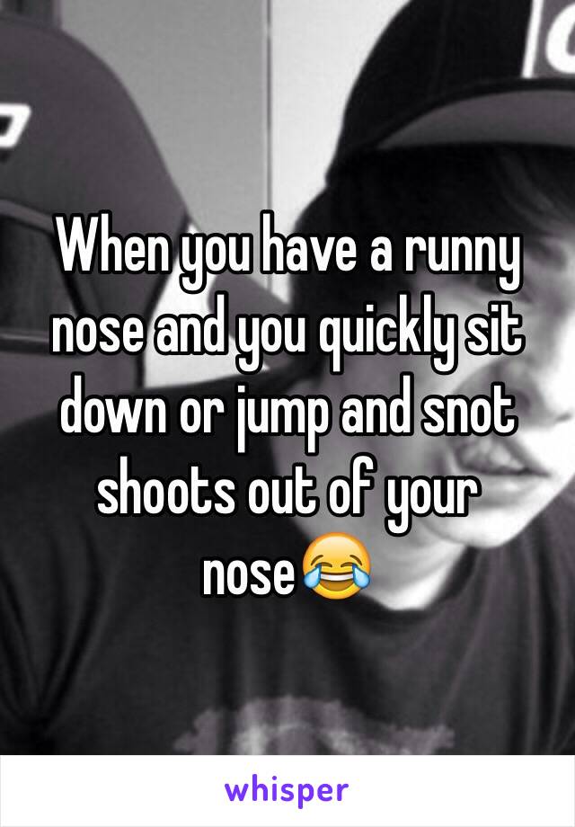 When you have a runny nose and you quickly sit down or jump and snot shoots out of your nose😂