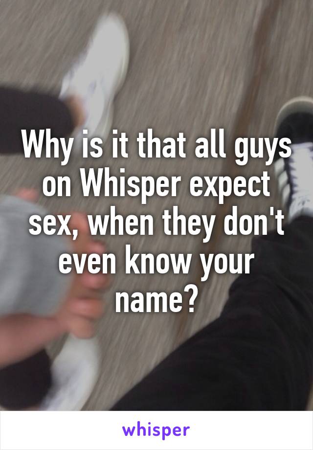 Why is it that all guys on Whisper expect sex, when they don't even know your name?