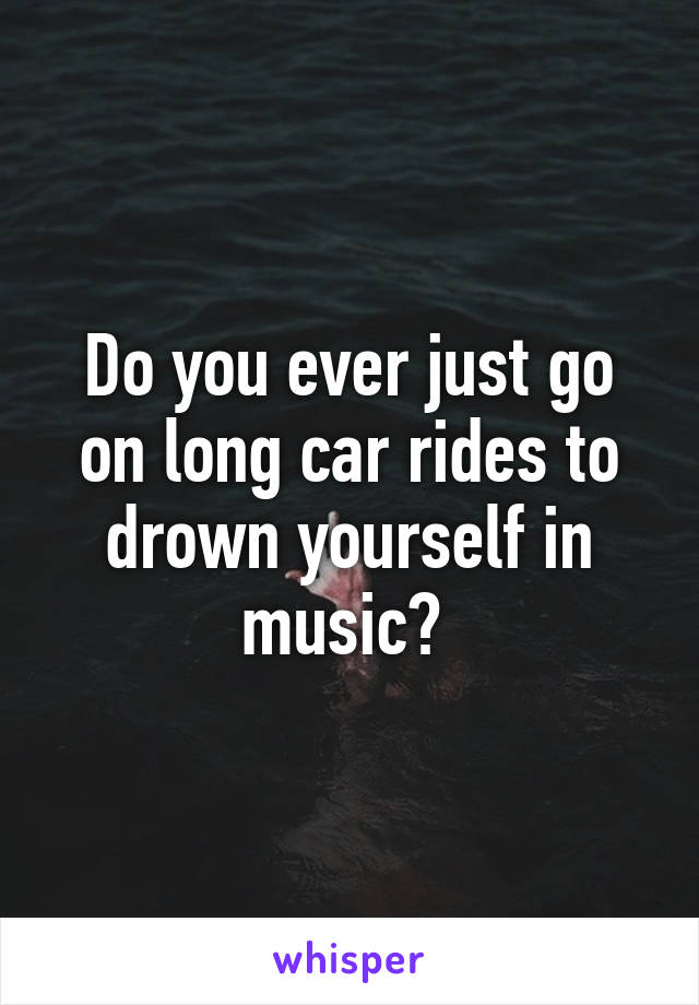 Do you ever just go on long car rides to drown yourself in music? 
