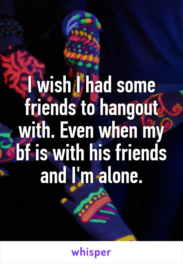 I wish I had some friends to hangout with. Even when my bf is with his friends and I'm alone.