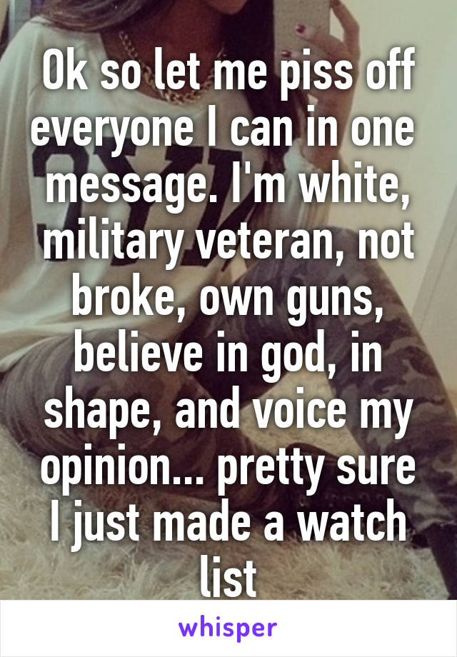 Ok so let me piss off everyone I can in one  message. I'm white, military veteran, not broke, own guns, believe in god, in shape, and voice my opinion... pretty sure I just made a watch list