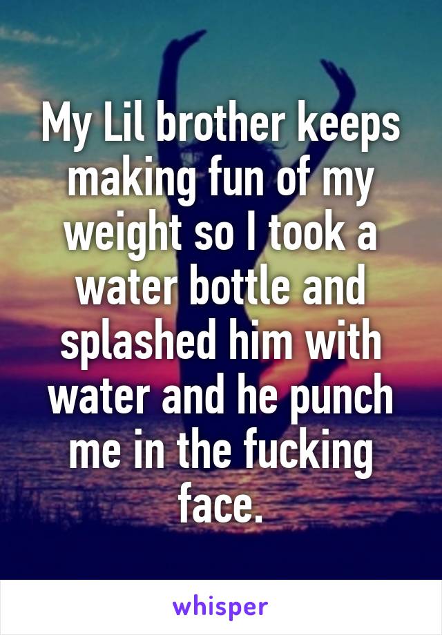 My Lil brother keeps making fun of my weight so I took a water bottle and splashed him with water and he punch me in the fucking face.