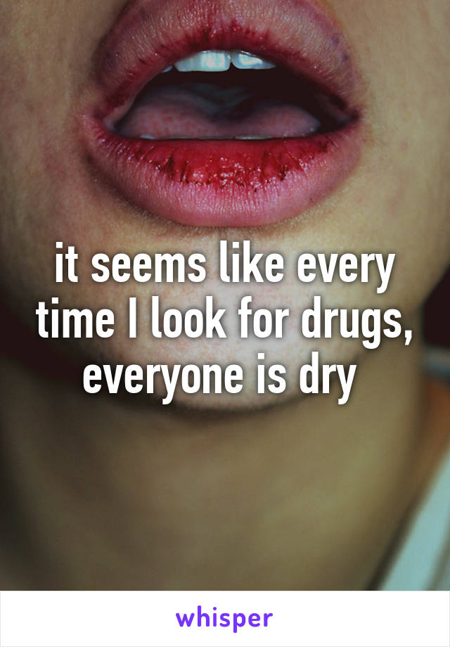 it seems like every time I look for drugs, everyone is dry 