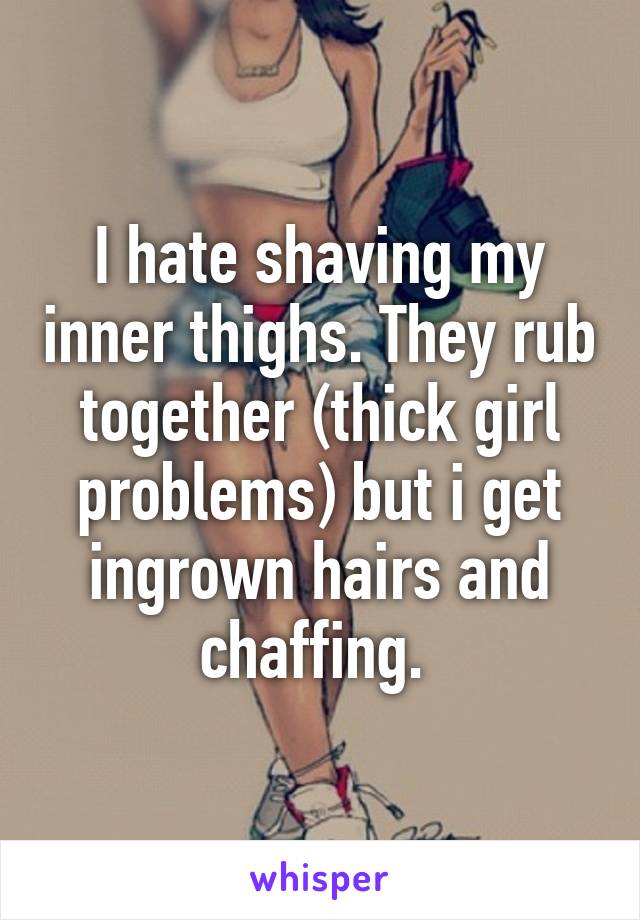 I hate shaving my inner thighs. They rub together (thick girl problems) but i get ingrown hairs and chaffing. 