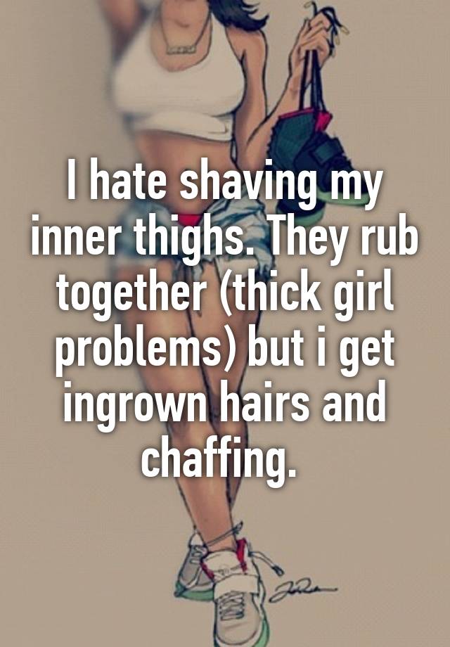 I hate shaving my inner thighs. They rub together (thick girl problems) but i get ingrown hairs and chaffing. 