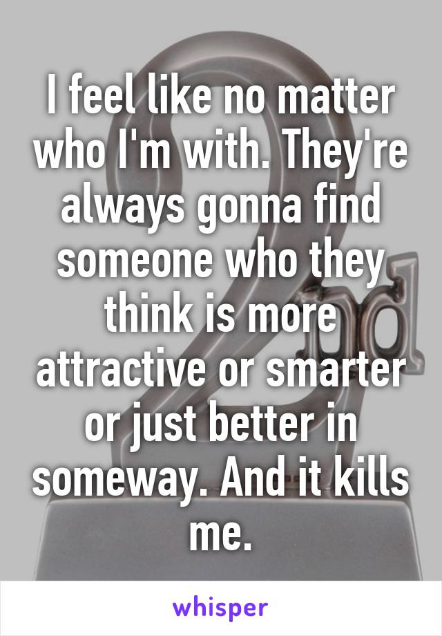 I feel like no matter who I'm with. They're always gonna find someone who they think is more attractive or smarter or just better in someway. And it kills me.