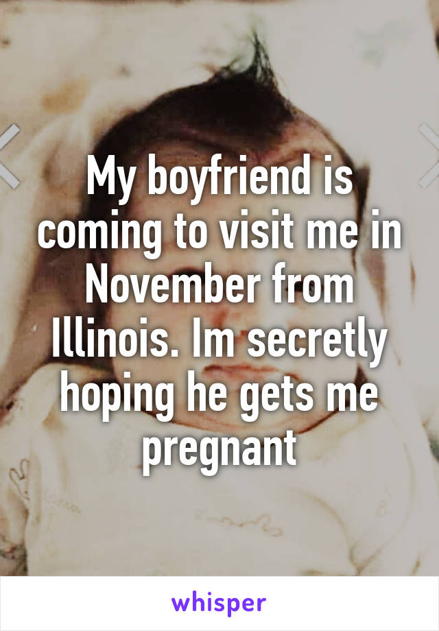 My boyfriend is coming to visit me in November from Illinois. Im secretly hoping he gets me pregnant