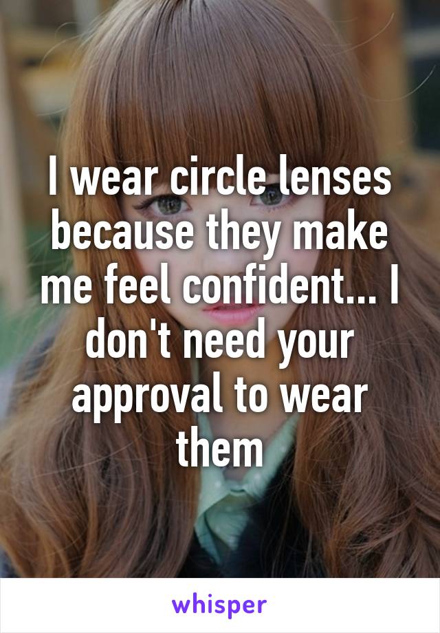 I wear circle lenses because they make me feel confident... I don't need your approval to wear them