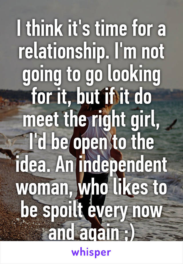 I think it's time for a relationship. I'm not going to go looking for it, but if it do meet the right girl, I'd be open to the idea. An independent woman, who likes to be spoilt every now and again ;)