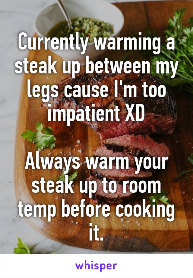 Currently warming a steak up between my legs cause I'm too impatient XD

Always warm your steak up to room temp before cooking it.