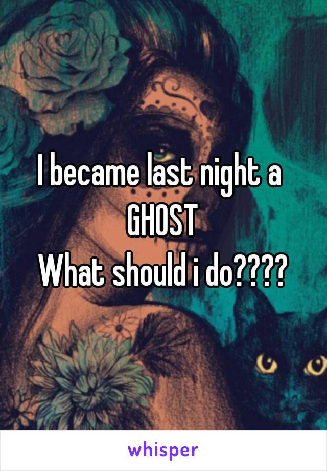 I became last night a 
GHOST
What should i do????