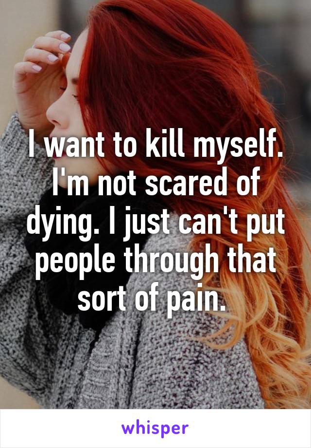I want to kill myself. I'm not scared of dying. I just can't put people through that sort of pain. 