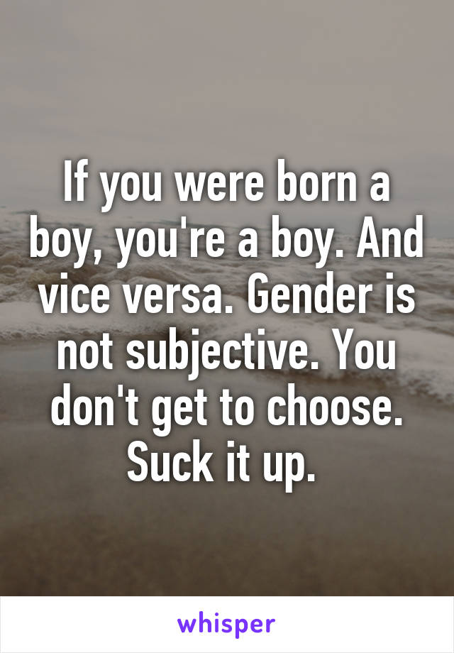 If you were born a boy, you're a boy. And vice versa. Gender is not subjective. You don't get to choose. Suck it up. 