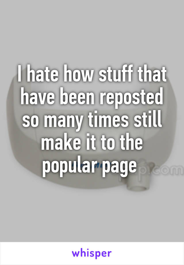 I hate how stuff that have been reposted so many times still make it to the popular page 
