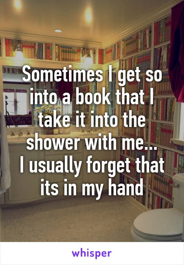 Sometimes I get so into a book that I take it into the shower with me...
I usually forget that its in my hand