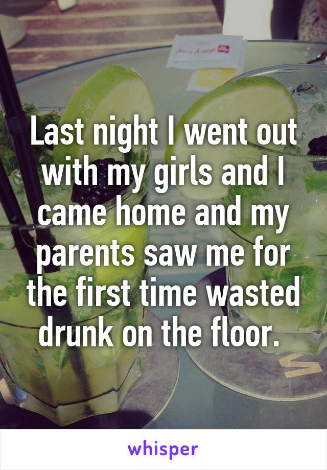 Last night I went out with my girls and I came home and my parents saw me for the first time wasted drunk on the floor. 