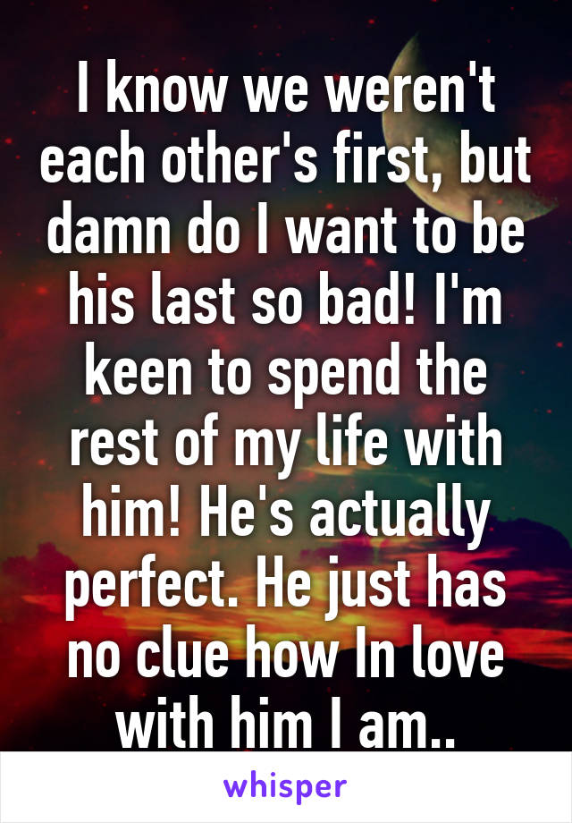 I know we weren't each other's first, but damn do I want to be his last so bad! I'm keen to spend the rest of my life with him! He's actually perfect. He just has no clue how In love with him I am..