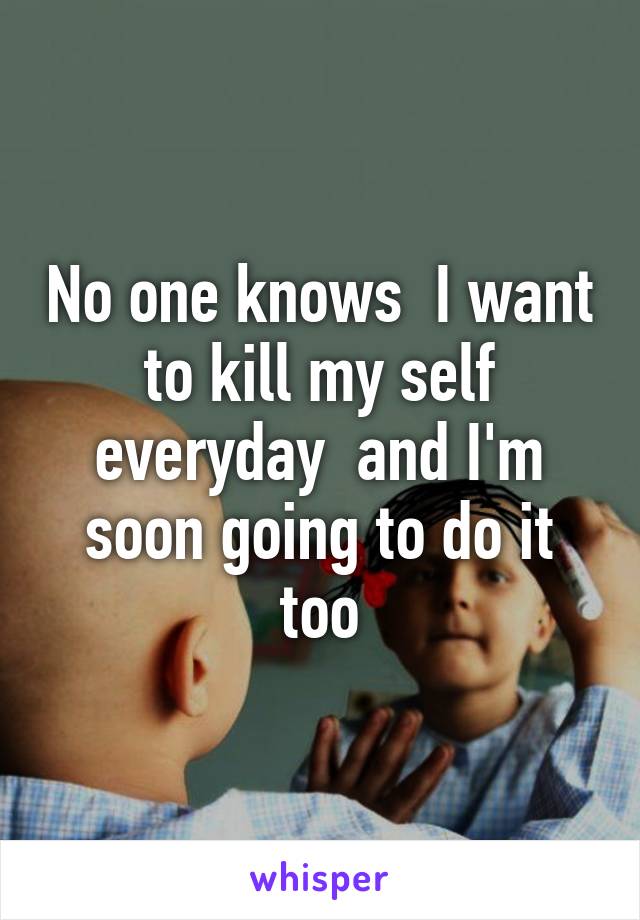 No one knows  I want to kill my self everyday  and I'm soon going to do it too