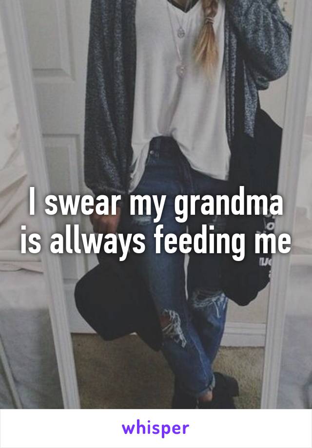 I swear my grandma is allways feeding me