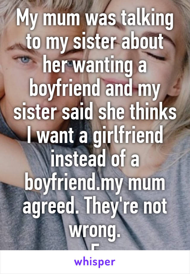 My mum was talking to my sister about her wanting a boyfriend and my sister said she thinks I want a girlfriend instead of a boyfriend.my mum agreed. They're not wrong.
F