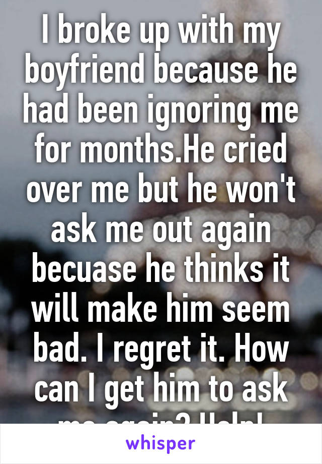 I broke up with my boyfriend because he had been ignoring me for months.He cried over me but he won't ask me out again becuase he thinks it will make him seem bad. I regret it. How can I get him to ask me again? Help!