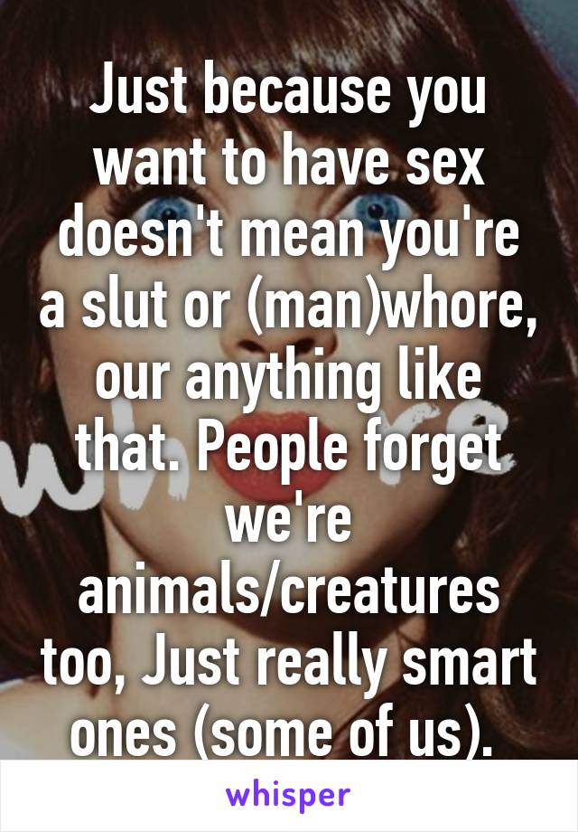 Just because you want to have sex doesn't mean you're a slut or (man)whore, our anything like that. People forget we're animals/creatures too, Just really smart ones (some of us). 