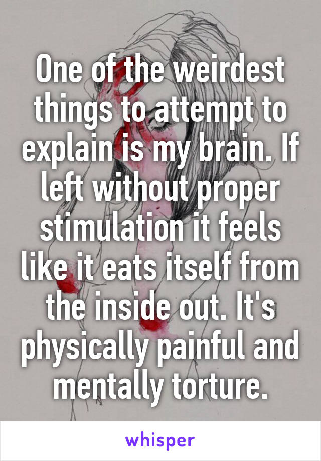 One of the weirdest things to attempt to explain is my brain. If left without proper stimulation it feels like it eats itself from the inside out. It's physically painful and mentally torture.