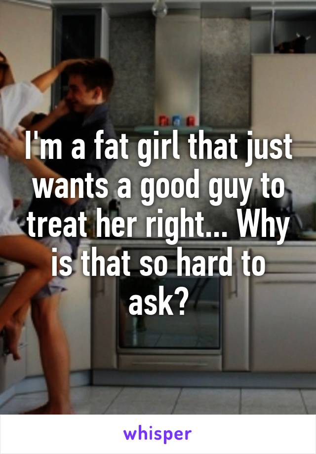 I'm a fat girl that just wants a good guy to treat her right... Why is that so hard to ask?