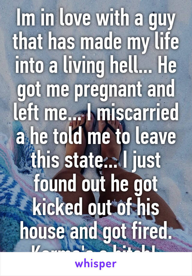 Im in love with a guy that has made my life into a living hell... He got me pregnant and left me... I miscarried a he told me to leave this state... I just found out he got kicked out of his house and got fired. Karma's a bitch! 