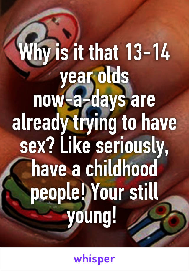 Why is it that 13-14 year olds now-a-days are already trying to have sex? Like seriously, have a childhood people! Your still young! 