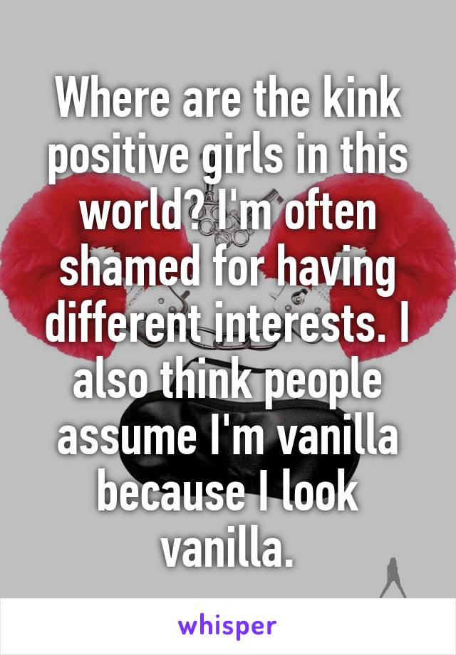 Where are the kink positive girls in this world? I'm often shamed for having different interests. I also think people assume I'm vanilla because I look vanilla.