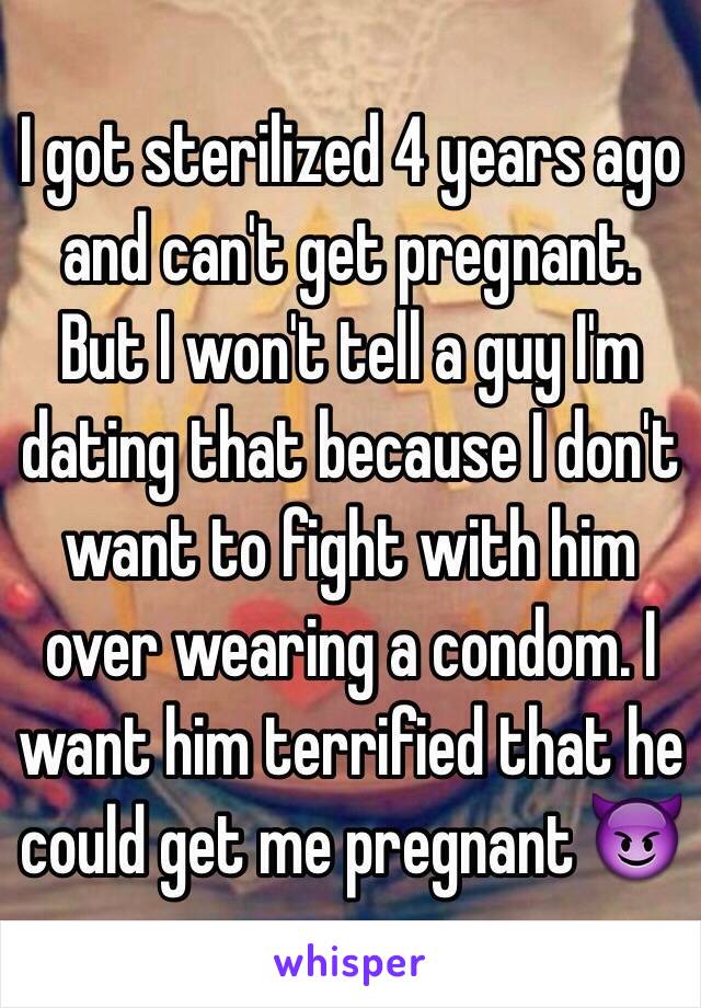 I got sterilized 4 years ago and can't get pregnant. But I won't tell a guy I'm dating that because I don't want to fight with him over wearing a condom. I want him terrified that he could get me pregnant 😈