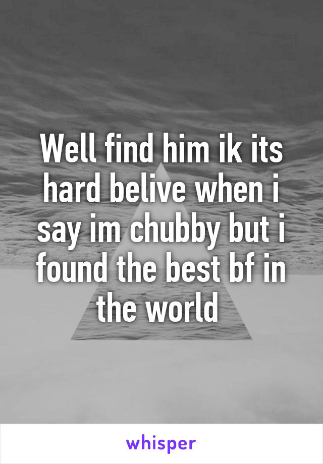 Well find him ik its hard belive when i say im chubby but i found the best bf in the world 