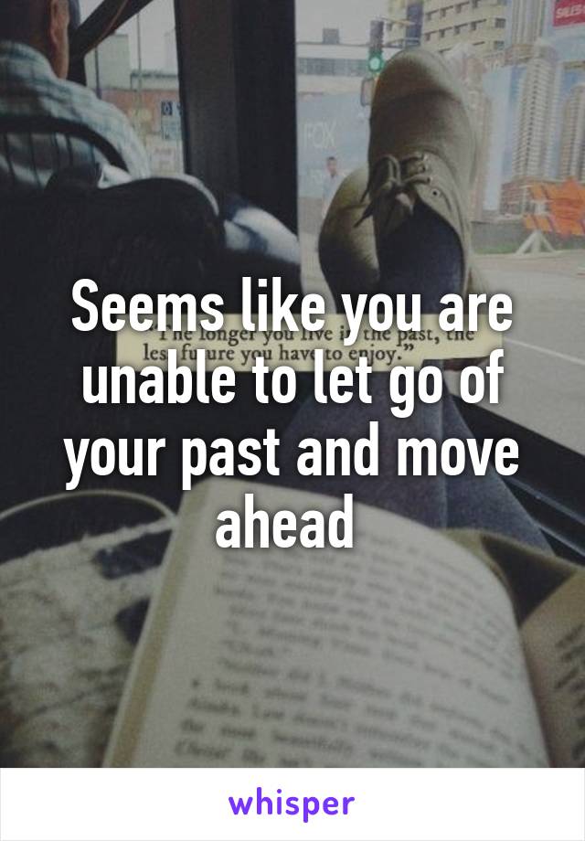 Seems like you are unable to let go of your past and move ahead 