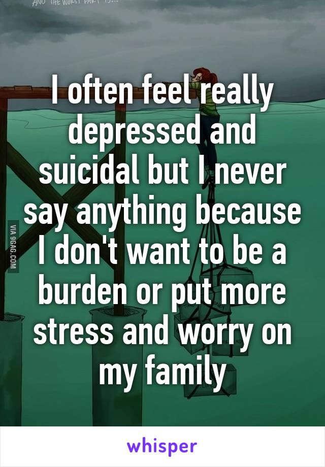 I often feel really depressed and suicidal but I never say anything because I don't want to be a burden or put more stress and worry on my family