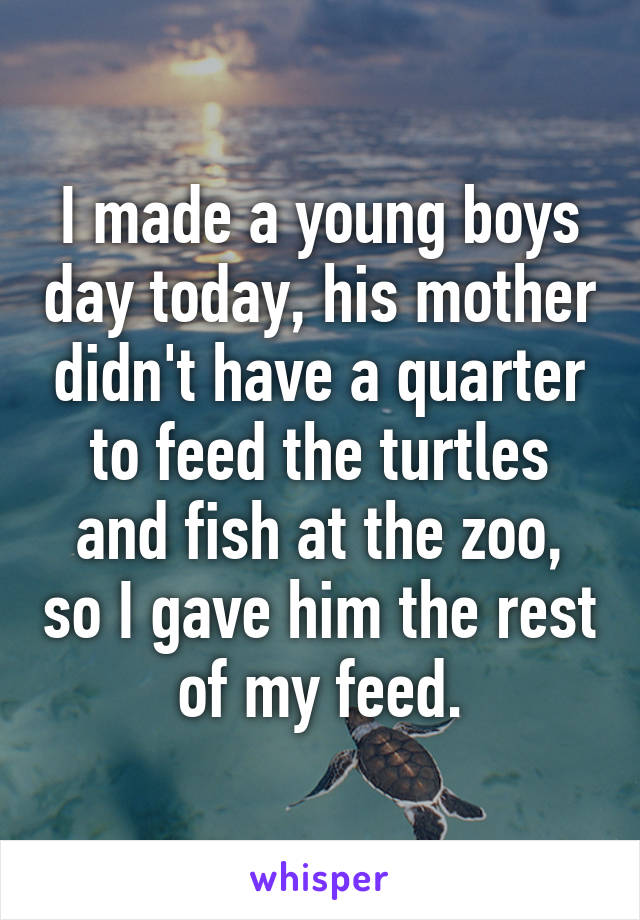 I made a young boys day today, his mother didn't have a quarter to feed the turtles and fish at the zoo, so I gave him the rest of my feed.