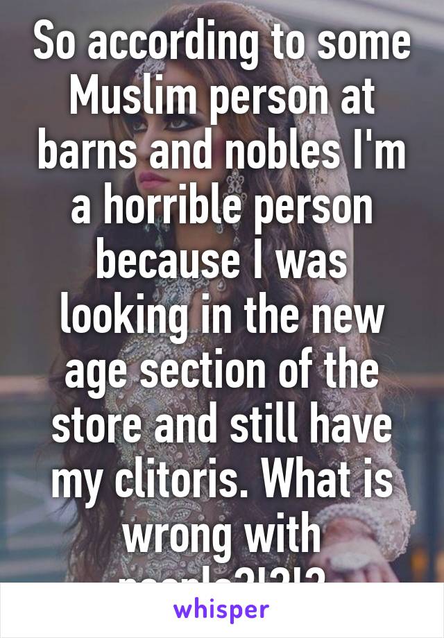 So according to some Muslim person at barns and nobles I'm a horrible person because I was looking in the new age section of the store and still have my clitoris. What is wrong with people?!?!?