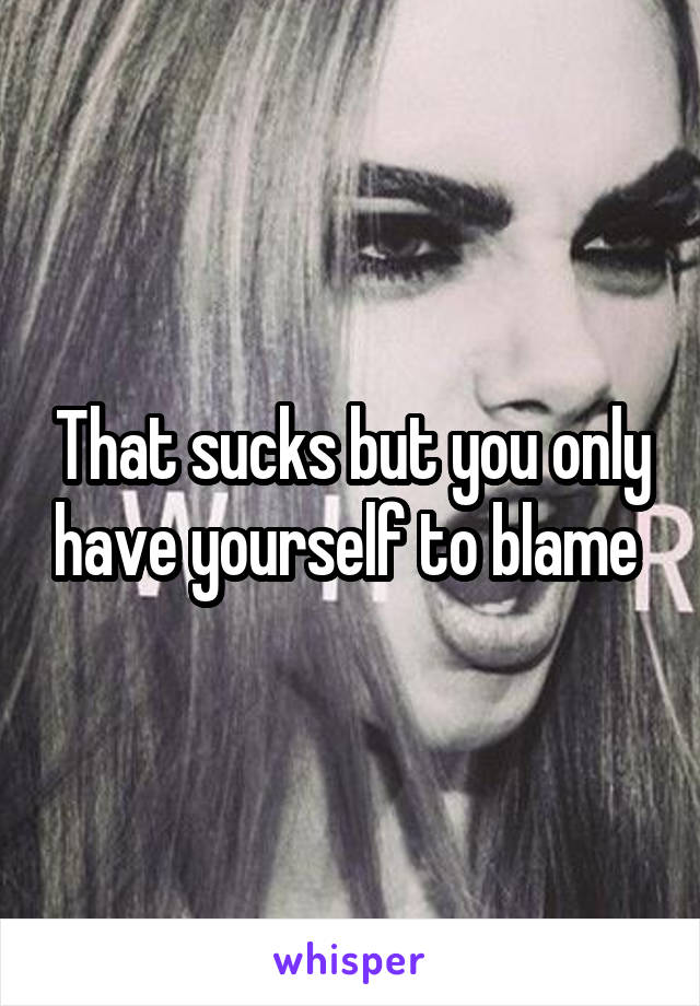 That sucks but you only have yourself to blame 