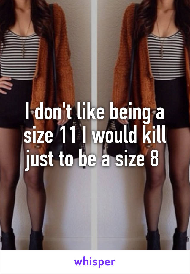 I don't like being a size 11 I would kill just to be a size 8 