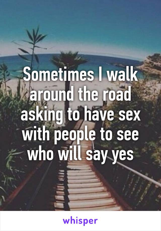 Sometimes I walk around the road asking to have sex with people to see who will say yes