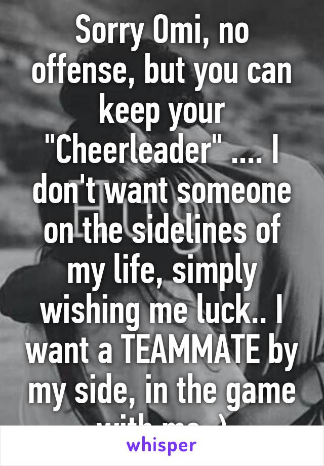 Sorry Omi, no offense, but you can keep your "Cheerleader" .... I don't want someone on the sidelines of my life, simply wishing me luck.. I want a TEAMMATE by my side, in the game with me :)