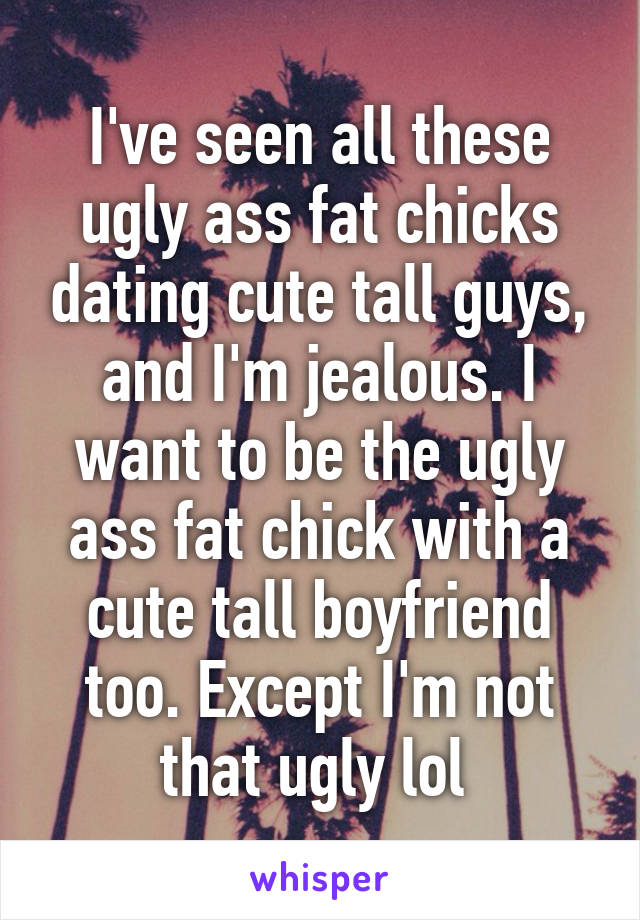 I've seen all these ugly ass fat chicks dating cute tall guys, and I'm jealous. I want to be the ugly ass fat chick with a cute tall boyfriend too. Except I'm not that ugly lol 