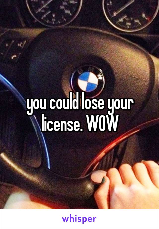 you could lose your license. WOW