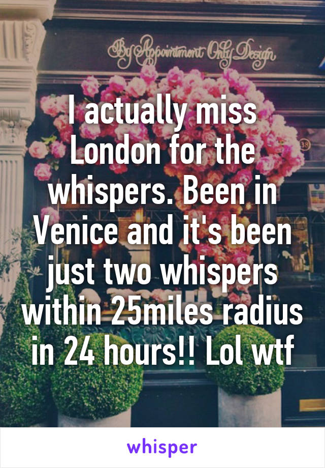 I actually miss London for the whispers. Been in Venice and it's been just two whispers within 25miles radius in 24 hours!! Lol wtf